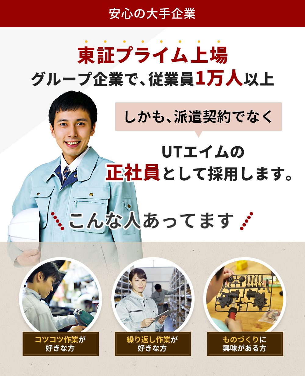 安心の大手企業 東証プライム上場グループ企業で、従業員1万人以上 UTエイムの正社員として採用します。 こんな人あってます コツコツ作業が好きな方 繰り返し作業が好きな方 ものづくりに興味がある方