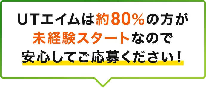 UTエイムは約80％の方が未経験スタートなので安心してご応募ください！