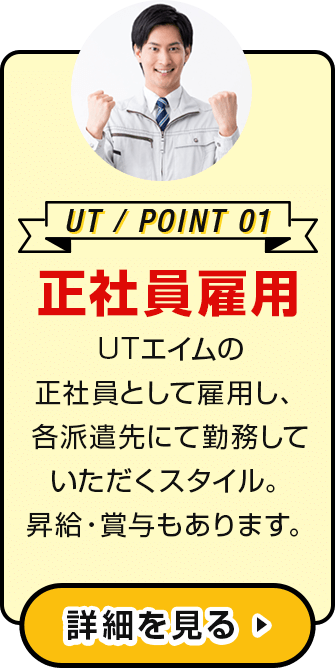 UT / POINT 01 正社員雇用 UTエイムの正社員として雇用し、各派遣先にて勤務していただくスタイル。昇給・賞与もあります。詳細を見る ▶