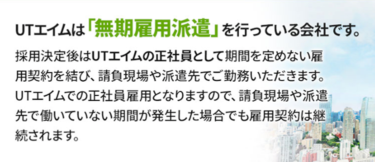 UTエイムは「無期雇用派遣」を行なっている会社です。採用決定後はUTエイムの正社員として期間を定めない雇用契約を結び、請負現場や派遣先でご勤務いただきます。UTエイムでの正社員雇用となりますので、請負現場や派遣先で働いていない期間が発生した場合でも雇用契約は継続されます。