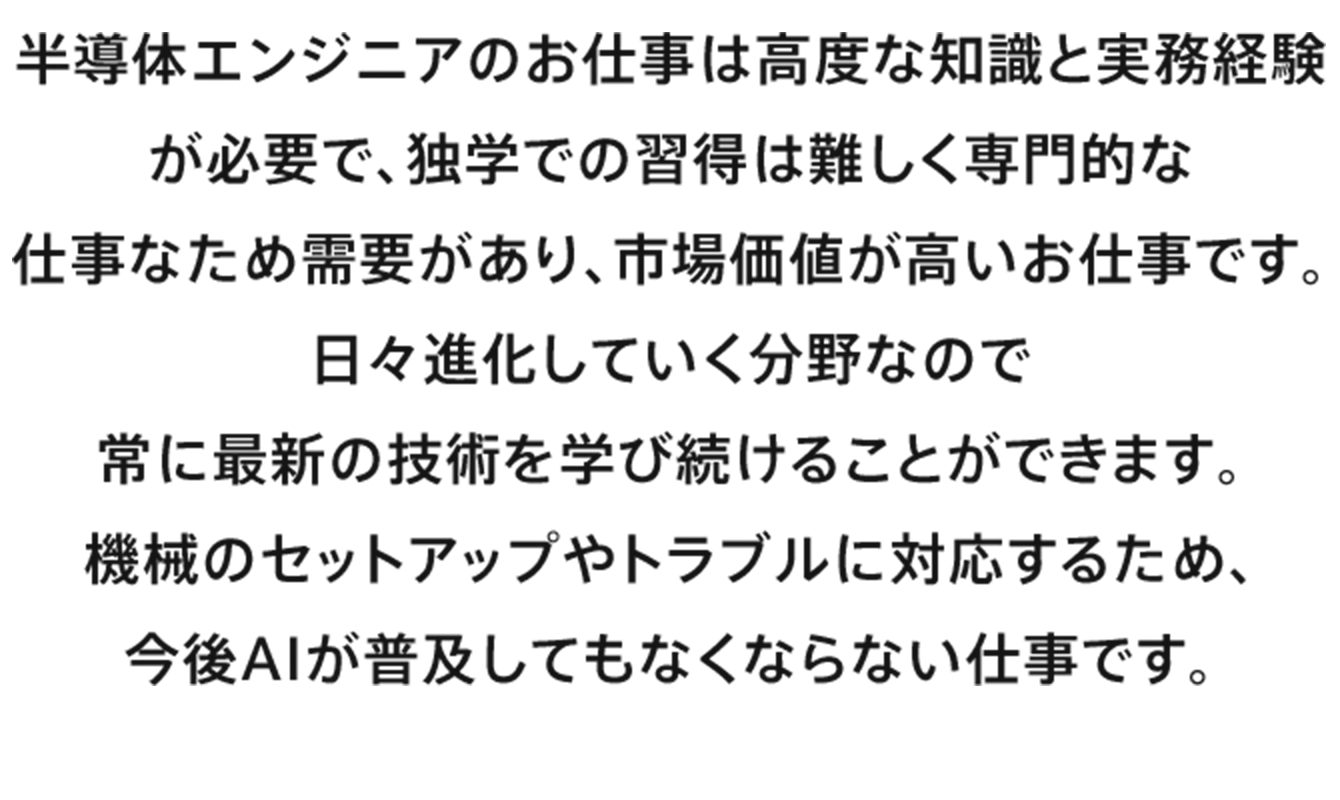 半導体エンジニアのお仕事は高度な知識と実務経験が必要で、独学での習得は難しく専門的な仕事なため需要があり、市場価値が高いお仕事です。日々進化していく分野なので常に最新の技術を学び続けることができます。機械のセットアップやトラブルに対応するため、今後AIが普及してもなくならない仕事です。