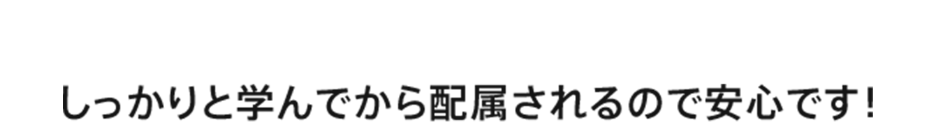 しっかりと学んでから配属されるので安心です！