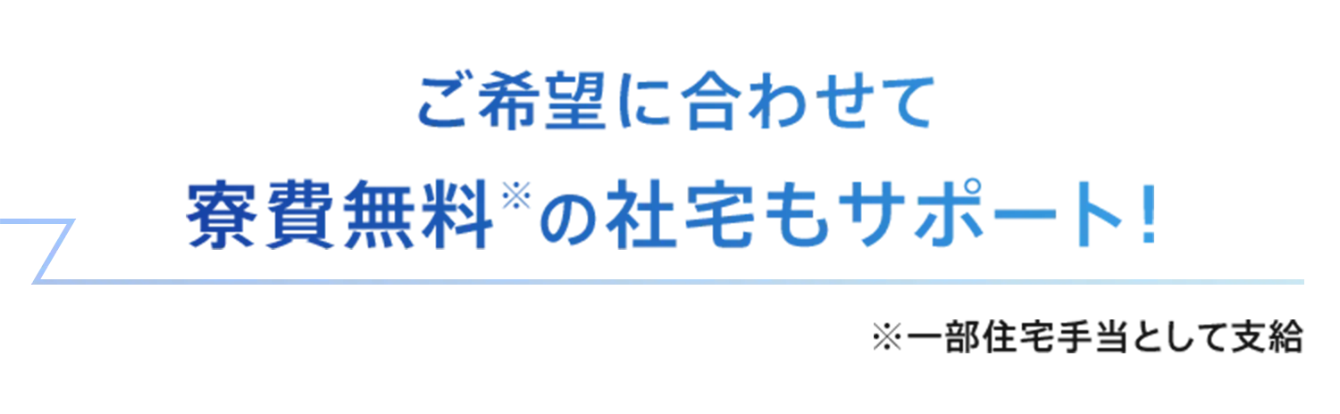 ご希望に合わせて 寮費無料※の社宅もサポート！