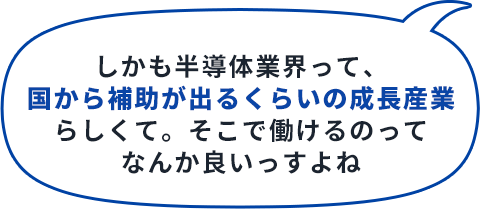 しかも半導体業界って、国から補助が出るくらいの成長産業らしくて。そこで働けるのってなんか良いっすよね