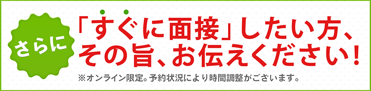 さらに!すぐに面接したい方、その旨、お伝えください!※オンライン限定。予約状況により時間調整がございます。