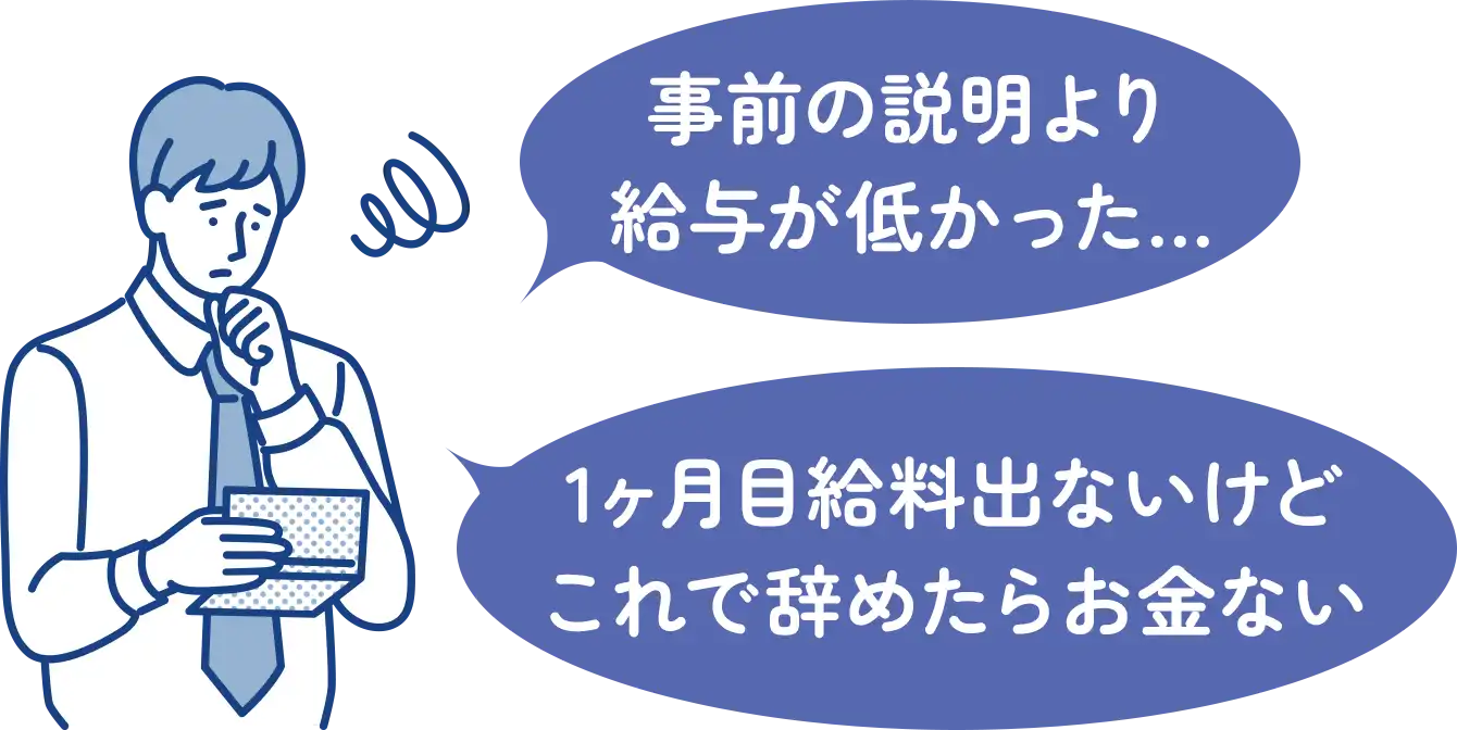 「事前の説明より
給与が低かった...」「1ヶ月目給料出ないけどこれで辞めたらお金ない」