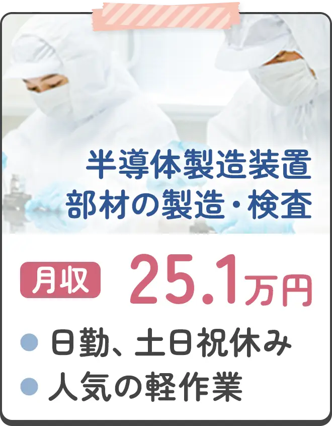 半導体製造装置部材の製造・検査 月収25.1万円 ●日勤、土日祝休み ●人気の軽作業