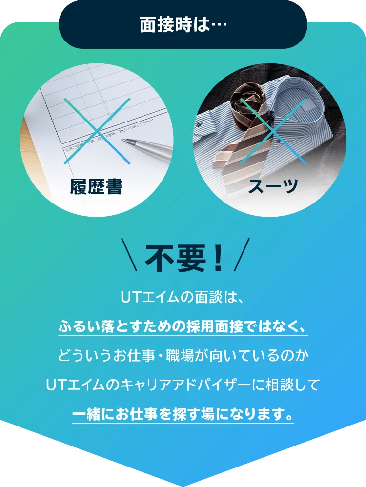 面接時は… 履歴書 スーツ 不要！ UTエイムの面談は、ふるい落とすための採用面接ではなく、どういうお仕事・職場が向いているのかUTエイムのキャリアアドバイザーに相談して一緒にお仕事を探す場になります。