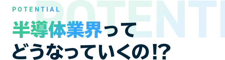 POTENTIAL 半導体業界ってどうなっていくの！？