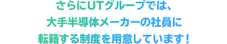 さらにUTグループでは、大手半導体メーカーの社員に転籍する制度を用意しています！