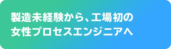 製造未経験から、工場初の女性プロセスエンジニアへ