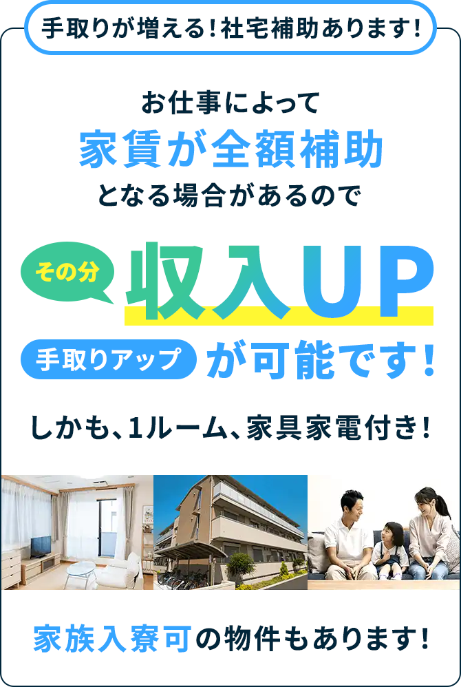 手取りが増える!社宅補助あります!お仕事によって家賃が全額補助となる場合があるのでその分収入UP手取りアップが可能です!しかも、1ルーム、家具家電付き!家族入寮可の物件もあります!