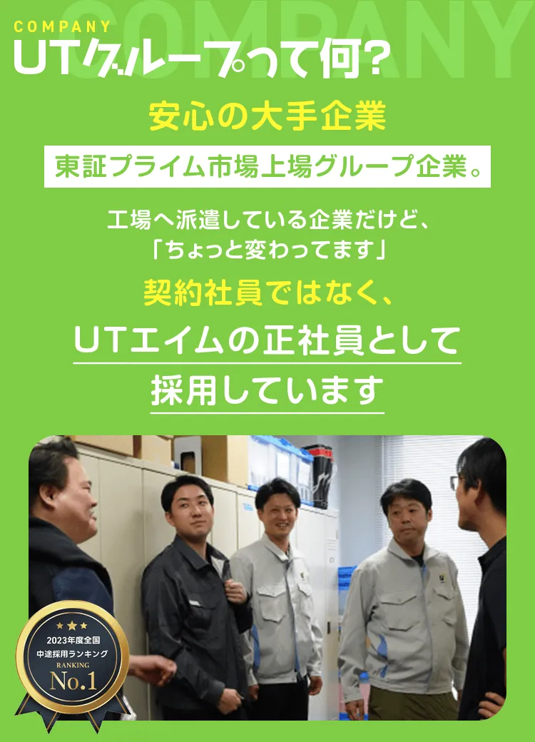 UTグループって何？ 安心の大手企業 東証プライム市場上場グループ企業。工場へ派遣している企業だけど、「ちょっと変わってます」 契約社員ではなく、UTエイムの正社員として採用しています／2023年度全国中途採用ランキングNo. 1