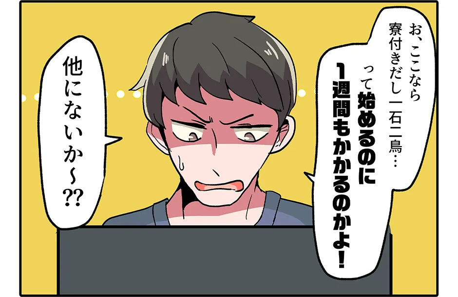 お、ここなら寮付きだし一石二鳥… って始めるのに1週間もかかるのかよ！ 他にないか〜？？