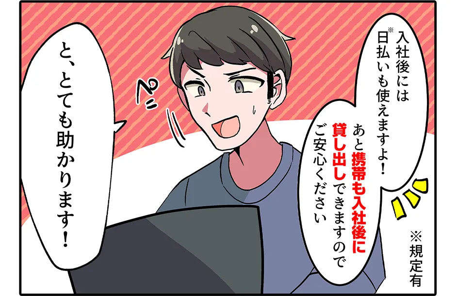 採用担当「入社後には日払い（規定有）も使えますよ！ あと携帯も入社後に貸し出しできますのでご安心ください」 俺「と、とても助かります！」