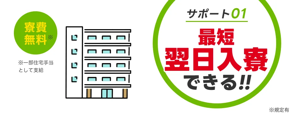 サポート01：最短即日入寮できる！！ ※規定有 寮費無料 ※一部住宅手当として支給